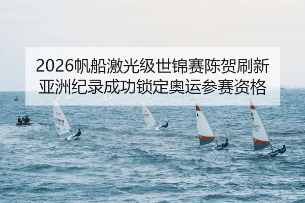 2026帆船激光级世锦赛陈贺刷新亚洲纪录成功锁定奥运参赛资格