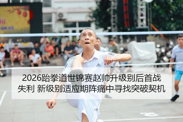 2026跆拳道世锦赛赵帅升级别后首战失利 新级别适应期阵痛中寻找突破契机