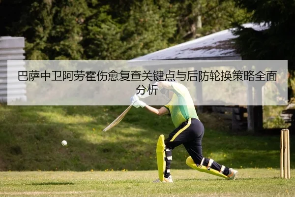 巴萨中卫阿劳霍伤愈复查关键点与后防轮换策略全面分析